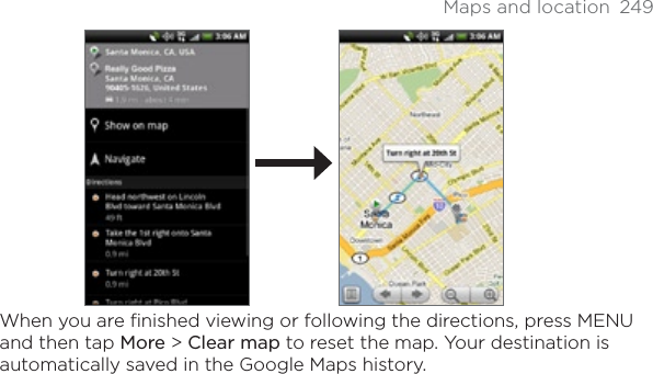 Maps and location  249When you are finished viewing or following the directions, press MENU and then tap More &gt;Clear map to reset the map. Your destination is automatically saved in the Google Maps history.