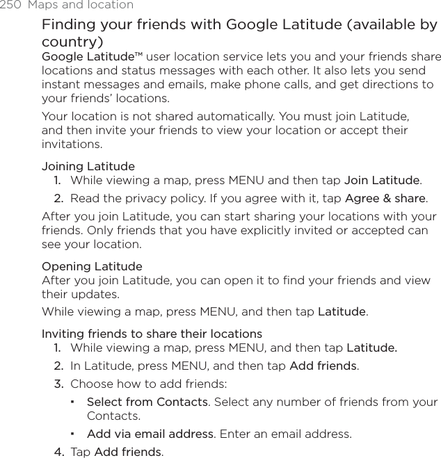 250 Maps and locationFinding your friends with Google Latitude (available by country)Google Latitude™ user location service lets you and your friends share locations and status messages with each other. It also lets you send instant messages and emails, make phone calls, and get directions to your friends’ locations. Your location is not shared automatically. You must join Latitude, and then invite your friends to view your location or accept their invitations. Joining LatitudeWhile viewing a map, press MENU and then tap Join Latitude.Read the privacy policy. If you agree with it, tap Agree &amp; share.After you join Latitude, you can start sharing your locations with your friends. Only friends that you have explicitly invited or accepted can see your location. Opening LatitudeAfter you join Latitude, you can open it to find your friends and view their updates.While viewing a map, press MENU, and then tap Latitude.Inviting friends to share their locationsWhile viewing a map, press MENU, and then tap Latitude.In Latitude, press MENU, and then tap Add friends.Choose how to add friends: Select from Contacts. Select any number of friends from your Contacts. Add via email address. Enter an email address.Tap Add friends.1.2.1.2.3.4.