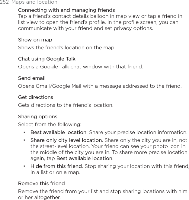 252  Maps and locationConnecting with and managing friendsTap a friend’s contact details balloon in map view or tap a friend in list view to open the friend’s profile. In the profile screen, you can communicate with your friend and set privacy options.Show on mapShows the friend’s location on the map. Chat using Google TalkOpens a Google Talk chat window with that friend.Send emailOpens Gmail/Google Mail with a message addressed to the friend.Get directionsGets directions to the friend’s location. Sharing optionsSelect from the following: Best available location. Share your precise location information.Share only city level location. Share only the city you are in, not the street-level location. Your friend can see your photo icon in the middle of the city you are in. To share more precise location again, tap Best available location.Hide from this friend. Stop sharing your location with this friend, in a list or on a map.Remove this friendRemove the friend from your list and stop sharing locations with him or her altogether. 