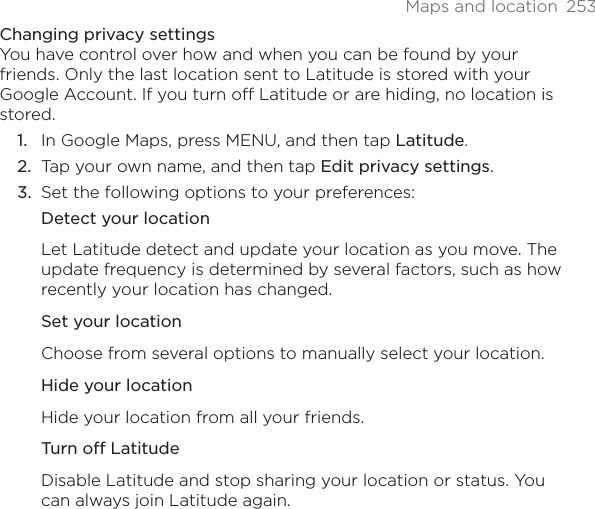 Maps and location  253Changing privacy settingsYou have control over how and when you can be found by your friends. Only the last location sent to Latitude is stored with your Google Account. If you turn off Latitude or are hiding, no location is stored.In Google Maps, press MENU, and then tap Latitude.Tap your own name, and then tap Edit privacy settings.Set the following options to your preferences: Detect your locationLet Latitude detect and update your location as you move. The update frequency is determined by several factors, such as how recently your location has changed.Set your locationChoose from several options to manually select your location.Hide your locationHide your location from all your friends.Turn off LatitudeDisable Latitude and stop sharing your location or status. You can always join Latitude again.1.2.3.