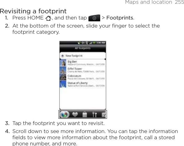 Maps and location  255Revisiting a footprintPress HOME  , and then tap  &gt; Footprints.At the bottom of the screen, slide your finger to select the footprint category.Tap the footprint you want to revisit. Scroll down to see more information. You can tap the information fields to view more information about the footprint, call a stored phone number, and more.1.2.3.4.