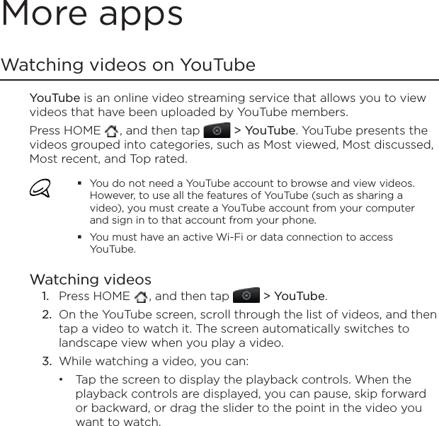 More appsWatching videos on YouTubeYouTube is an online video streaming service that allows you to view videos that have been uploaded by YouTube members.Press HOME  , and then tap   &gt; YouTube. YouTube presents the videos grouped into categories, such as Most viewed, Most discussed, Most recent, and Top rated.You do not need a YouTube account to browse and view videos. However, to use all the features of YouTube (such as sharing a video), you must create a YouTube account from your computer and sign in to that account from your phone.You must have an active Wi-Fi or data connection to access YouTube.Watching videosPress HOME  , and then tap   &gt; YouTube.On the YouTube screen, scroll through the list of videos, and then tap a video to watch it. The screen automatically switches to landscape view when you play a video.While watching a video, you can: Tap the screen to display the playback controls. When the playback controls are displayed, you can pause, skip forward or backward, or drag the slider to the point in the video you want to watch.1.2.3.