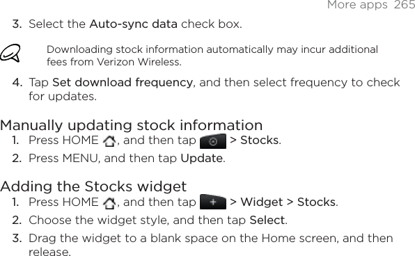 More apps  265Select the Auto-sync data check box. Downloading stock information automatically may incur additional fees from Verizon Wireless.Tap Set download frequency, and then select frequency to check for updates. Manually updating stock informationPress HOME  , and then tap  &gt; Stocks.Press MENU, and then tap Update.Adding the Stocks widgetPress HOME  , and then tap   &gt; Widget &gt; Stocks.Choose the widget style, and then tap Select.Drag the widget to a blank space on the Home screen, and then release.3.4.1.2.1.2.3.
