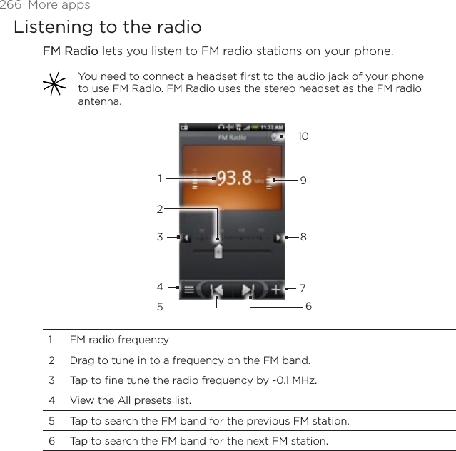 266 More appsListening to the radioFM Radio lets you listen to FM radio stations on your phone. You need to connect a headset first to the audio jack of your phone to use FM Radio. FM Radio uses the stereo headset as the FM radio antenna.123456789101 FM radio frequency2 Drag to tune in to a frequency on the FM band.3 Tap to fine tune the radio frequency by -0.1 MHz.4 View the All presets list.5 Tap to search the FM band for the previous FM station.6 Tap to search the FM band for the next FM station.