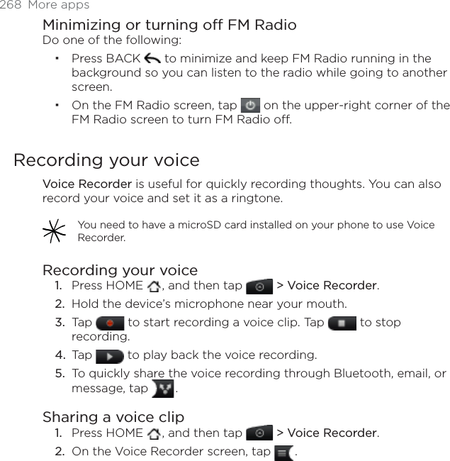 268 More appsMinimizing or turning off FM RadioDo one of the following:Press BACK   to minimize and keep FM Radio running in the background so you can listen to the radio while going to another screen. On the FM Radio screen, tap   on the upper-right corner of the FM Radio screen to turn FM Radio off. Recording your voiceVoice Recorder is useful for quickly recording thoughts. You can also record your voice and set it as a ringtone. You need to have a microSD card installed on your phone to use Voice Recorder.Recording your voicePress HOME  , and then tap  &gt; Voice Recorder.Hold the device’s microphone near your mouth.Tap   to start recording a voice clip. Tap   to stop recording.Tap   to play back the voice recording.To quickly share the voice recording through Bluetooth, email, or message, tap  .Sharing a voice clipPress HOME  , and then tap  &gt; Voice Recorder.On the Voice Recorder screen, tap  .1.2.3.4.5.1.2.