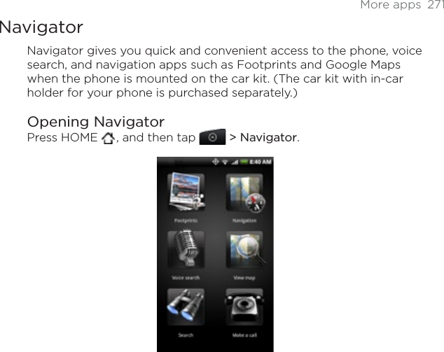 More apps  271NavigatorNavigator gives you quick and convenient access to the phone, voice search, and navigation apps such as Footprints and Google Maps when the phone is mounted on the car kit. (The car kit with in-car holder for your phone is purchased separately.)Opening NavigatorPress HOME  , and then tap  &gt; Navigator.
