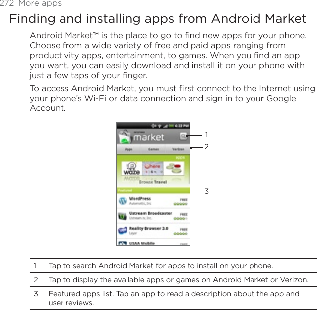 272 More appsFinding and installing apps from Android MarketAndroid Market™ is the place to go to find new apps for your phone. Choose from a wide variety of free and paid apps ranging from productivity apps, entertainment, to games. When you find an app you want, you can easily download and install it on your phone with just a few taps of your finger.To access Android Market, you must first connect to the Internet using your phone’s Wi-Fi or data connection and sign in to your Google Account.1231 Tap to search Android Market for apps to install on your phone. 2 Tap to display the available apps or games on Android Market or Verizon.3 Featured apps list. Tap an app to read a description about the app and user reviews. 