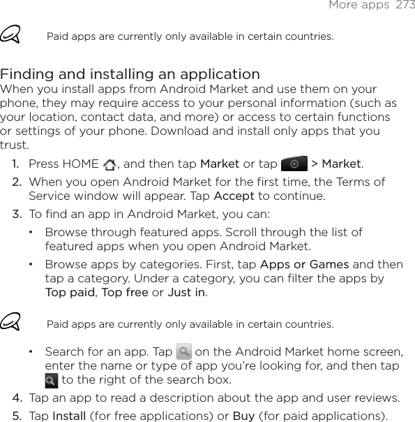 More apps  273Paid apps are currently only available in certain countries.Finding and installing an applicationWhen you install apps from Android Market and use them on your phone, they may require access to your personal information (such as your location, contact data, and more) or access to certain functions or settings of your phone. Download and install only apps that you trust.Press HOME  , and then tap Market or tap &gt; Market.When you open Android Market for the first time, the Terms of Service window will appear. Tap Accept to continue.To find an app in Android Market, you can:Browse through featured apps. Scroll through the list of featured apps when you open Android Market.Browse apps by categories. First, tap Apps or Games and then tap a category. Under a category, you can filter the apps by Top paid,Top free or Just in.Paid apps are currently only available in certain countries.Search for an app. Tap   on the Android Market home screen, enter the name or type of app you’re looking for, and then tap  to the right of the search box.Tap an app to read a description about the app and user reviews.Tap Install (for free applications) or Buy (for paid applications).1.2.3.4.5.