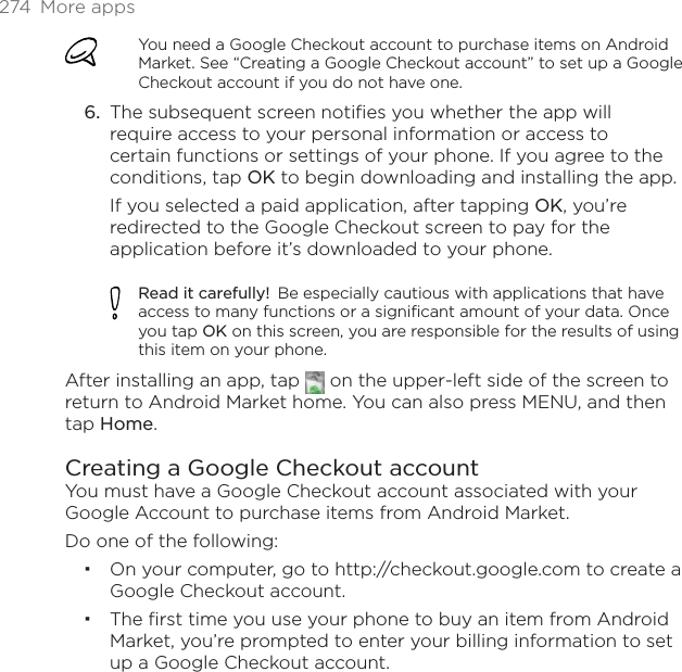274 More appsYou need a Google Checkout account to purchase items on Android Market. See “Creating a Google Checkout account” to set up a Google Checkout account if you do not have one.The subsequent screen notifies you whether the app will require access to your personal information or access to certain functions or settings of your phone. If you agree to the conditions, tap OK to begin downloading and installing the app.If you selected a paid application, after tapping OK, you’re redirected to the Google Checkout screen to pay for the application before it’s downloaded to your phone.Read it carefully! Be especially cautious with applications that have access to many functions or a significant amount of your data. Once you tap OK on this screen, you are responsible for the results of using this item on your phone.After installing an app, tap   on the upper-left side of the screen to return to Android Market home. You can also press MENU, and then tap Home.Creating a Google Checkout accountYou must have a Google Checkout account associated with your Google Account to purchase items from Android Market. Do one of the following:On your computer, go to http://checkout.google.com to create a Google Checkout account.The first time you use your phone to buy an item from Android Market, you’re prompted to enter your billing information to set up a Google Checkout account.6.