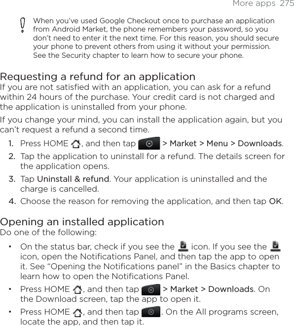 More apps  275When you’ve used Google Checkout once to purchase an application from Android Market, the phone remembers your password, so you don’t need to enter it the next time. For this reason, you should secure your phone to prevent others from using it without your permission. See the Security chapter to learn how to secure your phone.Requesting a refund for an applicationIf you are not satisfied with an application, you can ask for a refund within 24 hours of the purchase. Your credit card is not charged and the application is uninstalled from your phone.If you change your mind, you can install the application again, but you can’t request a refund a second time.Press HOME  , and then tap &gt; Market &gt; Menu &gt; Downloads.Tap the application to uninstall for a refund. The details screen for the application opens.Tap Uninstall &amp; refund. Your application is uninstalled and the charge is cancelled.Choose the reason for removing the application, and then tap OK.Opening an installed applicationDo one of the following:On the status bar, check if you see the   icon. If you see the icon, open the Notifications Panel, and then tap the app to open it. See “Opening the Notifications panel” in the Basics chapter to learn how to open the Notifications Panel. Press HOME  , and then tap &gt; Market &gt; Downloads. On the Download screen, tap the app to open it.Press HOME  , and then tap  . On the All programs screen, locate the app, and then tap it. 1.2.3.4.