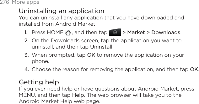 276 More appsUninstalling an applicationYou can uninstall any application that you have downloaded and installed from Android Market.Press HOME  , and then tap &gt; Market &gt; Downloads.On the Downloads screen, tap the application you want to uninstall, and then tap Uninstall.When prompted, tap OK to remove the application on your phone.Choose the reason for removing the application, and then tap OK.Getting helpIf you ever need help or have questions about Android Market, press MENU, and then tap Help. The web browser will take you to the Android Market Help web page.1.2.3.4.