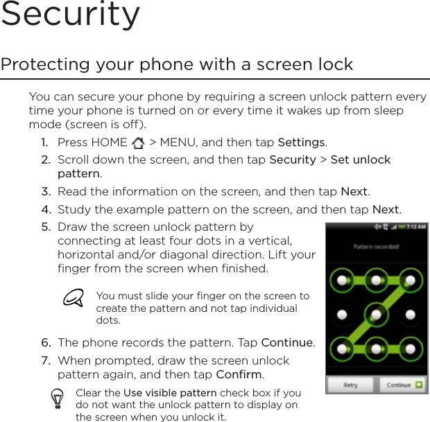 SecurityProtecting your phone with a screen lockYou can secure your phone by requiring a screen unlock pattern every time your phone is turned on or every time it wakes up from sleep mode (screen is off). Press HOME   &gt; MENU, and then tap Settings.Scroll down the screen, and then tap Security &gt; Set unlock pattern.Read the information on the screen, and then tap Next.Study the example pattern on the screen, and then tap Next.Draw the screen unlock pattern by connecting at least four dots in a vertical, horizontal and/or diagonal direction. Lift your finger from the screen when finished.You must slide your finger on the screen to create the pattern and not tap individual dots.The phone records the pattern. Tap Continue.When prompted, draw the screen unlock pattern again, and then tap Confirm.Clear the Use visible pattern check box if you do not want the unlock pattern to display on the screen when you unlock it.5.6.7.1.2.3.4.