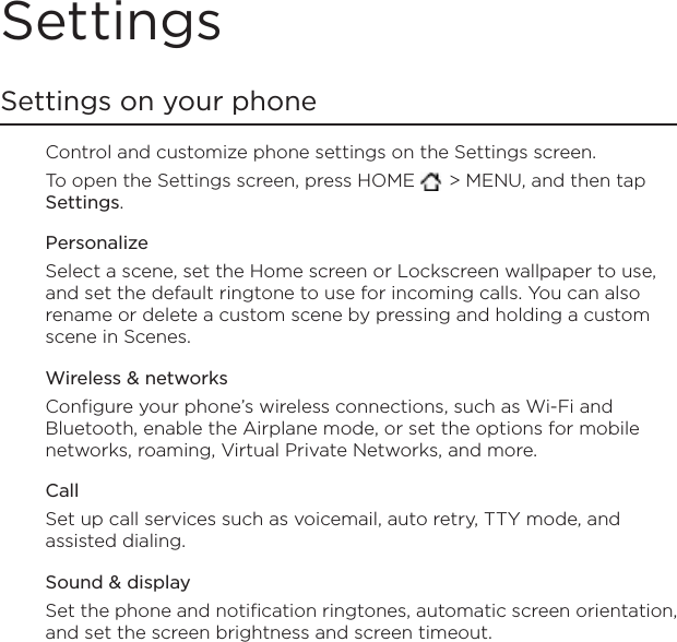 SettingsSettings on your phoneControl and customize phone settings on the Settings screen.To open the Settings screen, press HOME   &gt; MENU, and then tap Settings.PersonalizeSelect a scene, set the Home screen or Lockscreen wallpaper to use, and set the default ringtone to use for incoming calls. You can also rename or delete a custom scene by pressing and holding a custom scene in Scenes.Wireless &amp; networksConfigure your phone’s wireless connections, such as Wi-Fi and Bluetooth, enable the Airplane mode, or set the options for mobile networks, roaming, Virtual Private Networks, and more.CallSet up call services such as voicemail, auto retry, TTY mode, and assisted dialing.Sound &amp; displaySet the phone and notification ringtones, automatic screen orientation, and set the screen brightness and screen timeout.