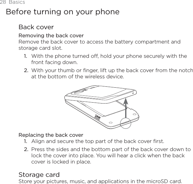 28 BasicsBefore turning on your phoneBack coverRemoving the back coverRemove the back cover to access the battery compartment and storage card slot.With the phone turned off, hold your phone securely with the front facing down.With your thumb or finger, lift up the back cover from the notch at the bottom of the wireless device.Replacing the back coverAlign and secure the top part of the back cover first.2. Press the sides and the bottom part of the back cover down to lock the cover into place. You will hear a click when the back cover is locked in place.Storage cardStore your pictures, music, and applications in the microSD card. 1.2.1.