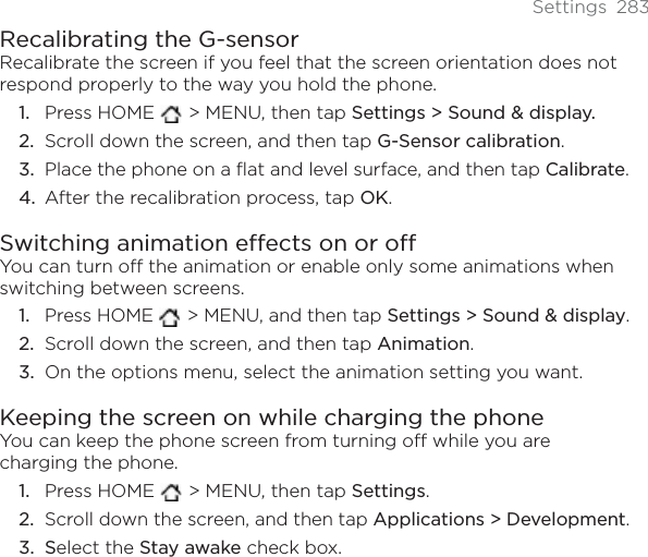 Settings 283Recalibrating the G-sensorRecalibrate the screen if you feel that the screen orientation does not respond properly to the way you hold the phone. Press HOME   &gt; MENU, then tap Settings &gt; Sound &amp; display. Scroll down the screen, and then tap G-Sensor calibration.Place the phone on a flat and level surface, and then tap Calibrate.After the recalibration process, tap OK.Switching animation effects on or offYou can turn off the animation or enable only some animations when switching between screens. Press HOME   &gt; MENU, and then tap Settings &gt; Sound &amp; display.Scroll down the screen, and then tap Animation.On the options menu, select the animation setting you want. Keeping the screen on while charging the phoneYou can keep the phone screen from turning off while you are charging the phone.Press HOME   &gt; MENU, then tap Settings.Scroll down the screen, and then tap Applications &gt; Development.Select the Stay awake check box.1.2.3.4.1.2.3.1.2.3.
