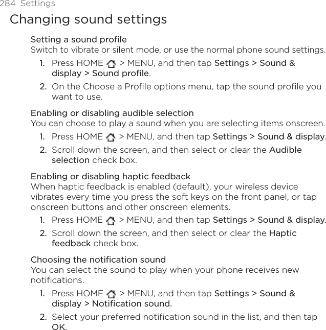 284 SettingsChanging sound settingsSetting a sound profileSwitch to vibrate or silent mode, or use the normal phone sound settings.Press HOME   &gt; MENU, and then tap Settings &gt; Sound &amp; display &gt; Sound profile.On the Choose a Profile options menu, tap the sound profile you want to use. Enabling or disabling audible selectionYou can choose to play a sound when you are selecting items onscreen.Press HOME   &gt; MENU, and then tap Settings &gt; Sound &amp; display.Scroll down the screen, and then select or clear the Audible selection check box.Enabling or disabling haptic feedbackWhen haptic feedback is enabled (default), your wireless device vibrates every time you press the soft keys on the front panel, or tap onscreen buttons and other onscreen elements.Press HOME   &gt; MENU, and then tap Settings &gt; Sound &amp; display.Scroll down the screen, and then select or clear the Hapticfeedback check box.Choosing the notification soundYou can select the sound to play when your phone receives new notifications.Press HOME   &gt; MENU, and then tap Settings &gt; Sound &amp; display &gt; Notification sound.Select your preferred notification sound in the list, and then tap OK.1.2.1.2.1.2.1.2.