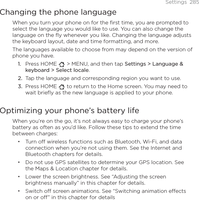 Settings 285Changing the phone languageWhen you turn your phone on for the first time, you are prompted to select the language you would like to use. You can also change the language on the fly whenever you like. Changing the language adjusts the keyboard layout, date and time formatting, and more. The languages available to choose from may depend on the version of phone you have.Press HOME   &gt; MENU, and then tap Settings &gt; Language &amp; keyboard &gt; Select locale.Tap the language and corresponding region you want to use.Press HOME   to return to the Home screen. You may need to wait briefly as the new language is applied to your phone.Optimizing your phone’s battery lifeWhen you’re on the go, it’s not always easy to charge your phone’s battery as often as you’d like. Follow these tips to extend the time between charges: Turn off wireless functions such as Bluetooth, Wi-Fi, and data connection when you’re not using them. See the Internet and Bluetooth chapters for details.Do not use GPS satellites to determine your GPS location. See the Maps &amp; Location chapter for details. Lower the screen brightness. See “Adjusting the screen brightness manually” in this chapter for details.Switch off screen animations. See “Switching animation effects on or off” in this chapter for details1.2.3.