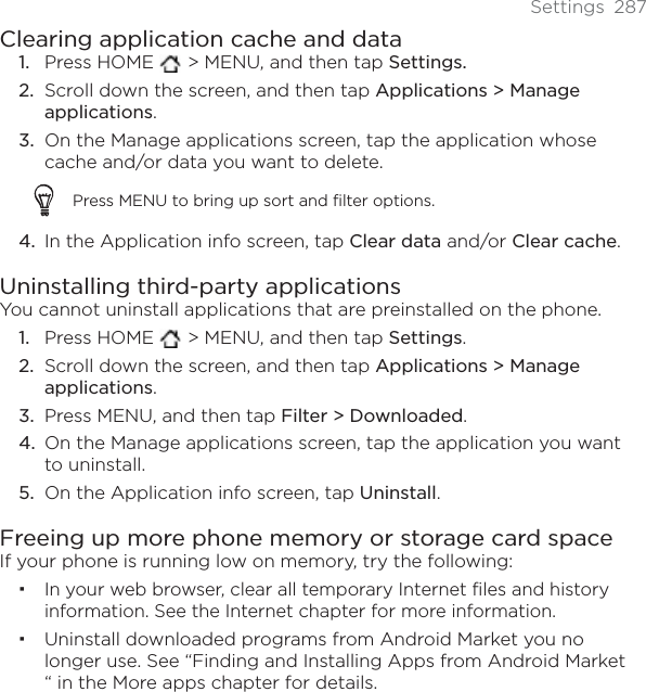 Settings 287Clearing application cache and dataPress HOME   &gt; MENU, and then tap Settings.Scroll down the screen, and then tap Applications &gt; Manage applications.On the Manage applications screen, tap the application whose cache and/or data you want to delete.Press MENU to bring up sort and filter options.In the Application info screen, tap Clear data and/or Clear cache.Uninstalling third-party applicationsYou cannot uninstall applications that are preinstalled on the phone.Press HOME   &gt; MENU, and then tap Settings.Scroll down the screen, and then tap Applications &gt; Manage applications.Press MENU, and then tap Filter &gt; Downloaded.On the Manage applications screen, tap the application you want to uninstall. On the Application info screen, tap Uninstall.Freeing up more phone memory or storage card spaceIf your phone is running low on memory, try the following:In your web browser, clear all temporary Internet files and history information. See the Internet chapter for more information.Uninstall downloaded programs from Android Market you no longer use. See “Finding and Installing Apps from Android Market “ in the More apps chapter for details.1.2.3.4.1.2.3.4.5.