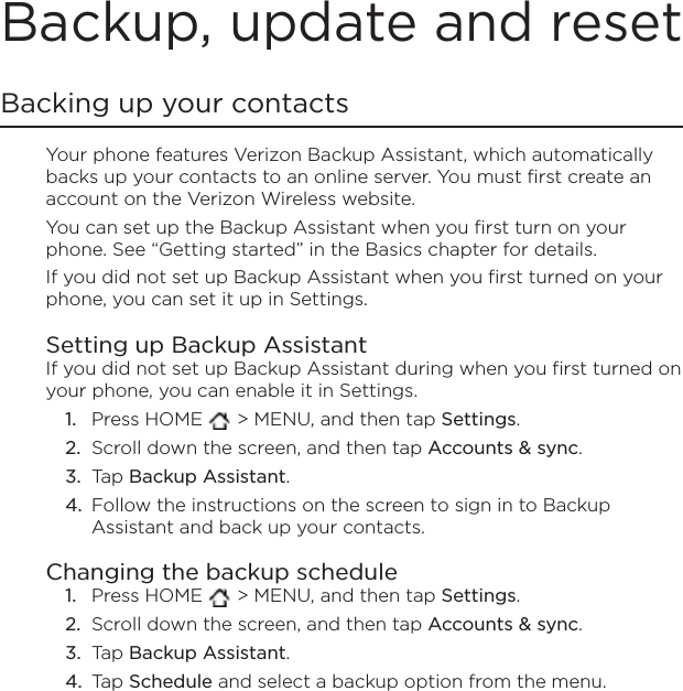 Backup, update and resetBacking up your contactsYour phone features Verizon Backup Assistant, which automatically backs up your contacts to an online server. You must first create an account on the Verizon Wireless website.You can set up the Backup Assistant when you first turn on your phone. See “Getting started” in the Basics chapter for details. If you did not set up Backup Assistant when you first turned on your phone, you can set it up in Settings. Setting up Backup AssistantIf you did not set up Backup Assistant during when you first turned on your phone, you can enable it in Settings. Press HOME   &gt; MENU, and then tap Settings.Scroll down the screen, and then tap Accounts &amp; sync.Tap Backup Assistant.Follow the instructions on the screen to sign in to Backup Assistant and back up your contacts.Changing the backup schedulePress HOME   &gt; MENU, and then tap Settings.Scroll down the screen, and then tap Accounts &amp; sync.Tap Backup Assistant.Tap Schedule and select a backup option from the menu.1.2.3.4.1.2.3.4.