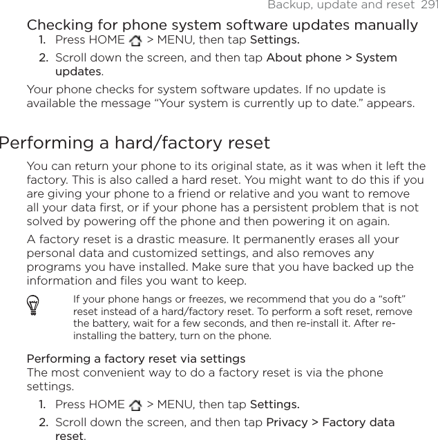 Backup, update and reset  291Checking for phone system software updates manuallyPress HOME   &gt; MENU, then tap Settings.Scroll down the screen, and then tap About phone &gt; System updates.Your phone checks for system software updates. If no update is available the message “Your system is currently up to date.” appears.Performing a hard/factory resetYou can return your phone to its original state, as it was when it left the factory. This is also called a hard reset. You might want to do this if you are giving your phone to a friend or relative and you want to remove all your data first, or if your phone has a persistent problem that is not solved by powering off the phone and then powering it on again.A factory reset is a drastic measure. It permanently erases all your personal data and customized settings, and also removes any programs you have installed. Make sure that you have backed up the information and files you want to keep. If your phone hangs or freezes, we recommend that you do a “soft” reset instead of a hard/factory reset. To perform a soft reset, remove the battery, wait for a few seconds, and then re-install it. After re-installing the battery, turn on the phone.Performing a factory reset via settingsThe most convenient way to do a factory reset is via the phone settings.Press HOME   &gt; MENU, then tap Settings.Scroll down the screen, and then tap Privacy &gt; Factory data reset.1.2.1.2.