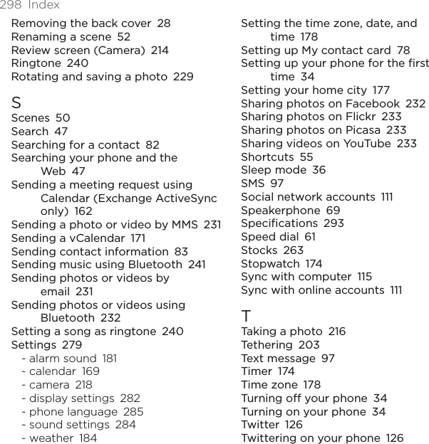 298 IndexRemoving the back cover 28Renaming a scene 52Review screen (Camera) 214Ringtone 240Rotating and saving a photo 229SScenes 50Search 47Searching for a contact 82Searching your phone and the Web 47Sending a meeting request using Calendar (Exchange ActiveSync only) 162Sending a photo or video by MMS 231Sending a vCalendar 171Sending contact information 83Sending music using Bluetooth 241Sending photos or videos by email 231Sending photos or videos using Bluetooth 232Setting a song as ringtone 240Settings 279- alarm sound 181- calendar 169- camera 218- display settings 282- phone language 285- sound settings 284- weather 184Setting the time zone, date, and time 178Setting up My contact card 78Setting up your phone for the first time 34Setting your home city 177Sharing photos on Facebook 232Sharing photos on Flickr 233Sharing photos on Picasa 233Sharing videos on YouTube 233Shortcuts 55Sleep mode 36SMS 97Social network accounts 111Speakerphone 69Specifications 293Speed dial 61Stocks 263Stopwatch 174Sync with computer 115Sync with online accounts 111TTaking a photo 216Tethering 203Text message 97Timer 174Time zone 178Turning off your phone 34Turning on your phone 34Twitter 126Twittering on your phone 126