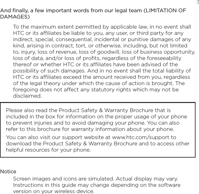 3And finally, a few important words from our legal team (LIMITATION OF DAMAGES)To the maximum extent permitted by applicable law, in no event shall HTC or its affiliates be liable to you, any user, or third party for any indirect, special, consequential, incidental or punitive damages of any kind, arising in contract, tort, or otherwise, including, but not limited to, injury, loss of revenue, loss of goodwill, loss of business opportunity, loss of data, and/or loss of profits, regardless of the foreseeability thereof or whether HTC or its affiliates have been advised of the possibility of such damages. And in no event shall the total liability of HTC or its affiliates exceed the amount received from you, regardless of the legal theory under which the cause of action is brought. The foregoing does not affect any statutory rights which may not be disclaimed.Please also read the Product Safety &amp; Warranty Brochure that is included in the box for information on the proper usage of your phone to prevent injuries and to avoid damaging your phone. You can also refer to this brochure for warranty information about your phone.You can also visit our support website at www.htc.com/support to download the Product Safety &amp; Warranty Brochure and to access other helpful resources for your phone. NoticeScreen images and icons are simulated. Actual display may vary. Instructions in this guide may change depending on the software version on your wireless device.