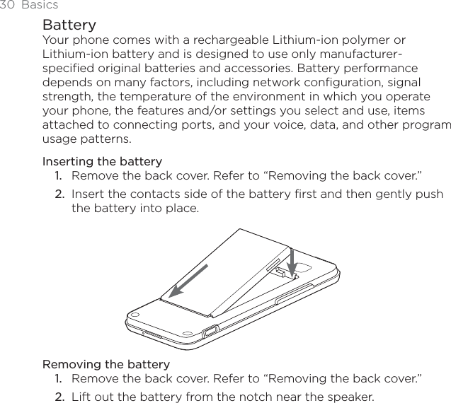 30 BasicsBatteryYour phone comes with a rechargeable Lithium-ion polymer or Lithium-ion battery and is designed to use only manufacturer-specified original batteries and accessories. Battery performance depends on many factors, including network configuration, signal strength, the temperature of the environment in which you operate your phone, the features and/or settings you select and use, items attached to connecting ports, and your voice, data, and other program usage patterns.Inserting the batteryRemove the back cover. Refer to “Removing the back cover.”Insert the contacts side of the battery first and then gently push the battery into place.Removing the batteryRemove the back cover. Refer to “Removing the back cover.”Lift out the battery from the notch near the speaker.1.2.1.2.