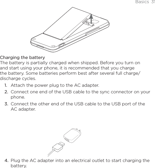 Basics 31Charging the batteryThe battery is partially charged when shipped. Before you turn on and start using your phone, it is recommended that you charge the battery. Some batteries perform best after several full charge/discharge cycles.Attach the power plug to the AC adapter.Connect one end of the USB cable to the sync connector on your phone.Connect the other end of the USB cable to the USB port of the AC adapter.Plug the AC adapter into an electrical outlet to start charging the battery.1.2.3.4.