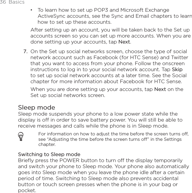 36 BasicsTo learn how to set up POP3 and Microsoft Exchange ActiveSync accounts, see the Sync and Email chapters to learn how to set up these accounts. After setting up an account, you will be taken back to the Set up accounts screen so you can set up more accounts. When you are done setting up your accounts, tap Next.On the Set up social networks screen, choose the type of social network account such as Facebook (for HTC Sense) and Twitter that you want to access from your phone. Follow the onscreen instructions to log in to your social network account. Tap Skipto set up social network accounts at a later time. See the Social chapter for more information about Facebook for HTC Sense.When you are done setting up your accounts, tap Next on the Set up social networks screen.Sleep modeSleep mode suspends your phone to a low power state while the display is off in order to save battery power. You will still be able to receive messages and calls while the phone is in Sleep mode.For information on how to adjust the time before the screen turns off, see “Adjusting the time before the screen turns off” in the Settings chapter.Switching to Sleep modeBriefly press the POWER button to turn off the display temporarily and switch your phone to Sleep mode. Your phone also automatically goes into Sleep mode when you leave the phone idle after a certain period of time. Switching to Sleep mode also prevents accidental button or touch screen presses when the phone is in your bag or pocket.7.