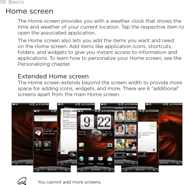 38 BasicsHome screenThe Home screen provides you with a weather clock that shows the time and weather of your current location. Tap the respective item to open the associated application.The Home screen also lets you add the items you want and need on the Home screen. Add items like application icons, shortcuts, folders, and widgets to give you instant access to information and applications. To learn how to personalize your Home screen, see the Personalizing chapter.Extended Home screenThe Home screen extends beyond the screen width to provide more space for adding icons, widgets, and more. There are 6 “additional” screens apart from the main Home screen.You cannot add more screens.