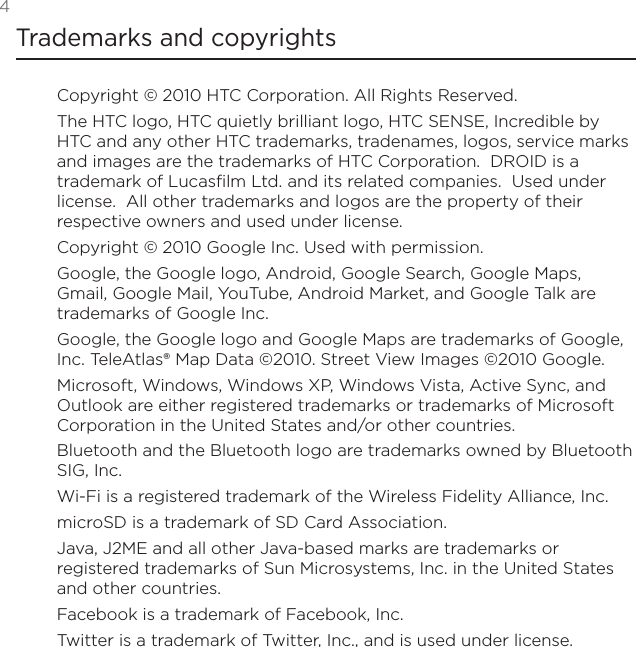 4Trademarks and copyrightsCopyright © 2010 HTC Corporation. All Rights Reserved.The HTC logo, HTC quietly brilliant logo, HTC SENSE, Incredible by HTC and any other HTC trademarks, tradenames, logos, service marks and images are the trademarks of HTC Corporation.  DROID is a trademark of Lucasfilm Ltd. and its related companies.  Used under license.  All other trademarks and logos are the property of their respective owners and used under license.Copyright © 2010 Google Inc. Used with permission.Google, the Google logo, Android, Google Search, Google Maps, Gmail, Google Mail, YouTube, Android Market, and Google Talk are trademarks of Google Inc.Google, the Google logo and Google Maps are trademarks of Google, Inc. TeleAtlas® Map Data ©2010. Street View Images ©2010 Google.Microsoft, Windows, Windows XP, Windows Vista, Active Sync, and Outlook are either registered trademarks or trademarks of Microsoft Corporation in the United States and/or other countries.Bluetooth and the Bluetooth logo are trademarks owned by Bluetooth SIG, Inc.Wi-Fi is a registered trademark of the Wireless Fidelity Alliance, Inc.microSD is a trademark of SD Card Association.Java, J2ME and all other Java-based marks are trademarks or registered trademarks of Sun Microsystems, Inc. in the United States and other countries.Facebook is a trademark of Facebook, Inc.Twitter is a trademark of Twitter, Inc., and is used under license.
