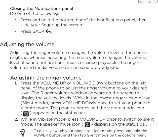 Basics 43Closing the Notifications panelDo one of the following:Press and hold the bottom bar of the Notifications panel, then slide your finger up the screen. Press BACK  .Adjusting the volumeAdjusting the ringer volume changes the volume level of the phone ringtone, whereas adjusting the media volume changes the volume level of sound notifications, music or video playback. The ringer volume and media volume can be separately adjusted.Adjusting the ringer volumePress the VOLUME UP or VOLUME DOWN buttons on the left panel of the phone to adjust the ringer volume to your desired level. The Ringer volume window appears on the screen to display the volume levels. While in the lowest ringer volume level (Silent mode), press VOLUME DOWN once to set your phone to Vibrate mode. The phone vibrates and the vibrate mode icon () appears on the status bar.While in Vibrate mode, press VOLUME UP once to switch to silent mode. The speaker mute icon (   ) displays on the status bar.To quickly switch your phone to silent mode, press and hold the POWER button, and then tap Silent mode on the options menu.1.2.