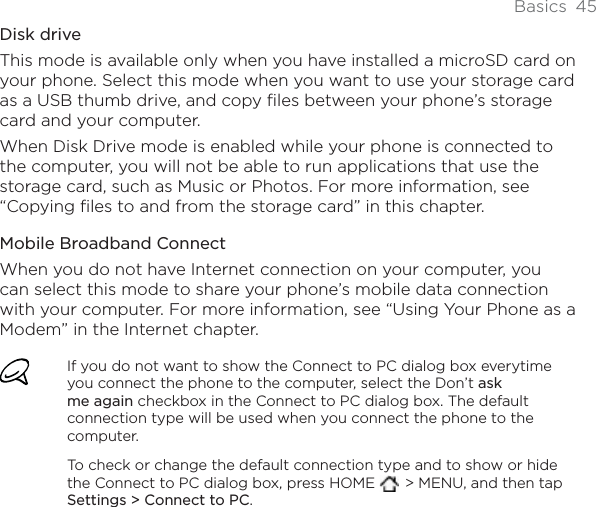 Basics 45Disk driveThis mode is available only when you have installed a microSD card on your phone. Select this mode when you want to use your storage card as a USB thumb drive, and copy files between your phone’s storage card and your computer.When Disk Drive mode is enabled while your phone is connected to the computer, you will not be able to run applications that use the storage card, such as Music or Photos. For more information, see “Copying files to and from the storage card” in this chapter.Mobile Broadband ConnectWhen you do not have Internet connection on your computer, you can select this mode to share your phone’s mobile data connection with your computer. For more information, see “Using Your Phone as a Modem” in the Internet chapter.If you do not want to show the Connect to PC dialog box everytime you connect the phone to the computer, select the Don’t askme again checkbox in the Connect to PC dialog box. The default connection type will be used when you connect the phone to the computer. To check or change the default connection type and to show or hide the Connect to PC dialog box, press HOME   &gt; MENU, and then tap Settings &gt; Connect to PC.