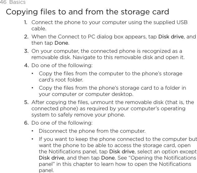 46 BasicsCopying files to and from the storage cardConnect the phone to your computer using the supplied USB cable.When the Connect to PC dialog box appears, tap Disk drive, and then tap Done.On your computer, the connected phone is recognized as a removable disk. Navigate to this removable disk and open it.Do one of the following:Copy the files from the computer to the phone’s storage card’s root folder.Copy the files from the phone’s storage card to a folder in your computer or computer desktop.5. After copying the files, unmount the removable disk (that is, the connected phone) as required by your computer’s operating system to safely remove your phone.6. Do one of the following:Disconnect the phone from the computer. If you want to keep the phone connected to the computer but want the phone to be able to access the storage card, open the Notifications panel, tap Disk drive, select an option except Disk drive, and then tap Done. See “Opening the Notifications panel” in this chapter to learn how to open the Notifications panel.1.2.3.4.