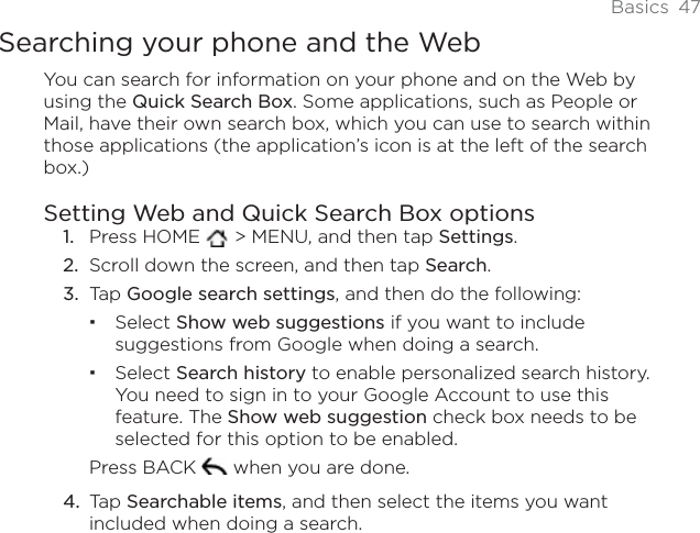 Basics 47Searching your phone and the WebYou can search for information on your phone and on the Web by using the Quick Search Box. Some applications, such as People or Mail, have their own search box, which you can use to search within those applications (the application’s icon is at the left of the search box.)Setting Web and Quick Search Box optionsPress HOME   &gt; MENU, and then tap Settings.Scroll down the screen, and then tap Search.Tap Google search settings, and then do the following:Select Show web suggestions if you want to include suggestions from Google when doing a search.Select Search history to enable personalized search history. You need to sign in to your Google Account to use this feature. The Show web suggestion check box needs to be selected for this option to be enabled. Press BACK   when you are done. Tap Searchable items, and then select the items you want included when doing a search. 1.2.3.4.