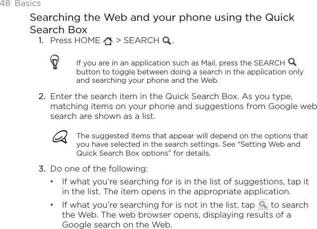 48 BasicsSearching the Web and your phone using the Quick Search BoxPress HOME   &gt; SEARCH  .If you are in an application such as Mail, press the SEARCH button to toggle between doing a search in the application only and searching your phone and the Web. Enter the search item in the Quick Search Box. As you type, matching items on your phone and suggestions from Google web search are shown as a list.The suggested items that appear will depend on the options that you have selected in the search settings. See “Setting Web and Quick Search Box options” for details. Do one of the following:If what you’re searching for is in the list of suggestions, tap it in the list. The item opens in the appropriate application.If what you’re searching for is not in the list, tap   to search the Web. The web browser opens, displaying results of a Google search on the Web.1.2.3.