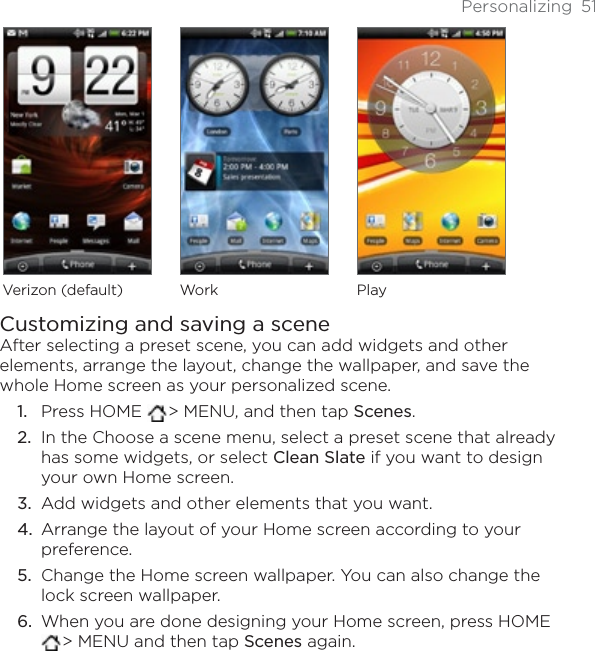 Personalizing 51Verizon (default) Work PlayCustomizing and saving a sceneAfter selecting a preset scene, you can add widgets and other elements, arrange the layout, change the wallpaper, and save the whole Home screen as your personalized scene.Press HOME  &gt; MENU, and then tap Scenes.In the Choose a scene menu, select a preset scene that already has some widgets, or select Clean Slate if you want to design your own Home screen.Add widgets and other elements that you want.Arrange the layout of your Home screen according to your preference.Change the Home screen wallpaper. You can also change the lock screen wallpaper.When you are done designing your Home screen, press HOME &gt; MENU and then tap Scenes again.1.2.3.4.5.6.