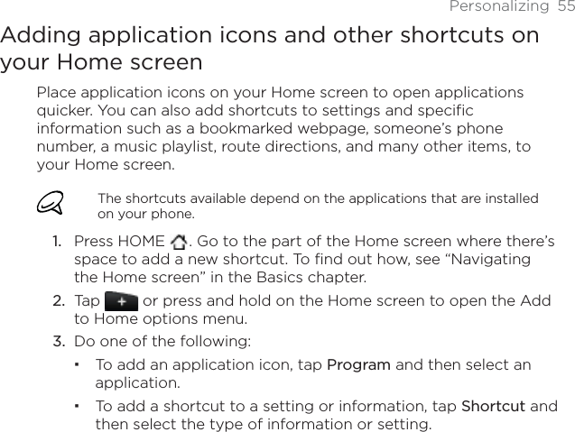 Personalizing 55Adding application icons and other shortcuts on your Home screenPlace application icons on your Home screen to open applications quicker. You can also add shortcuts to settings and specific information such as a bookmarked webpage, someone’s phone number, a music playlist, route directions, and many other items, to your Home screen.The shortcuts available depend on the applications that are installed on your phone.Press HOME  . Go to the part of the Home screen where there’s space to add a new shortcut. To find out how, see “Navigating the Home screen” in the Basics chapter.Tap   or press and hold on the Home screen to open the Add to Home options menu.Do one of the following:To add an application icon, tap Program and then select an application.To add a shortcut to a setting or information, tap Shortcut and then select the type of information or setting.1.2.3.