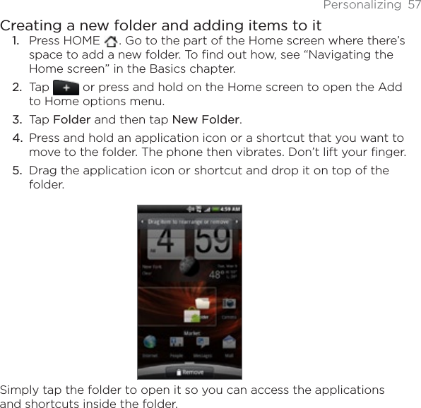 Personalizing 57Creating a new folder and adding items to itPress HOME  . Go to the part of the Home screen where there’s space to add a new folder. To find out how, see “Navigating the Home screen” in the Basics chapter.Tap   or press and hold on the Home screen to open the Add to Home options menu.Tap Folder and then tap New Folder.Press and hold an application icon or a shortcut that you want to move to the folder. The phone then vibrates. Don’t lift your finger.Drag the application icon or shortcut and drop it on top of the folder.Simply tap the folder to open it so you can access the applications and shortcuts inside the folder.1.2.3.4.5.