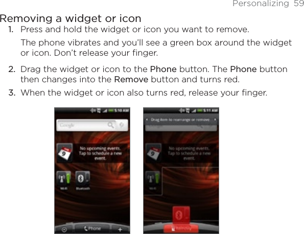 Personalizing 59Removing a widget or iconPress and hold the widget or icon you want to remove.The phone vibrates and you’ll see a green box around the widget or icon. Don’t release your finger.Drag the widget or icon to the Phone button. The Phone button then changes into the Remove button and turns red.When the widget or icon also turns red, release your finger.1.2.3.