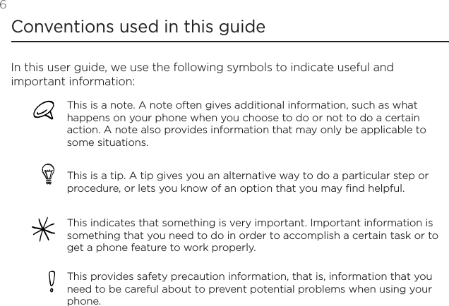 6Conventions used in this guideIn this user guide, we use the following symbols to indicate useful and important information:This is a note. A note often gives additional information, such as what happens on your phone when you choose to do or not to do a certain action. A note also provides information that may only be applicable to some situations. This is a tip. A tip gives you an alternative way to do a particular step or procedure, or lets you know of an option that you may find helpful.This indicates that something is very important. Important information is something that you need to do in order to accomplish a certain task or to get a phone feature to work properly.This provides safety precaution information, that is, information that you need to be careful about to prevent potential problems when using your phone. 