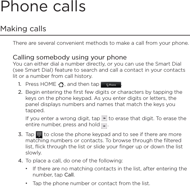 Phone callsMaking callsThere are several convenient methods to make a call from your phone.Calling somebody using your phone You can either dial a number directly, or you can use the Smart Dial (see Smart Dial) feature to search and call a contact in your contacts lit or a number from call history.Press HOME  , and then tap  .Begin entering the first few digits or characters by tapping the keys on the phone keypad. As you enter digits or letters, the panel displays numbers and names that match the keys you tapped.If you enter a wrong digit, tap  to erase that digit. To erase the entire number, press and hold  .Tap   to close the phone keypad and to see if there are more matching numbers or contacts. To browse through the filtered list, flick through the list or slide your finger up or down the list slowly.To place a call, do one of the following:If there are no matching contacts in the list, after entering the number, tap Call.Tap the phone number or contact from the list.1.2.3.4.