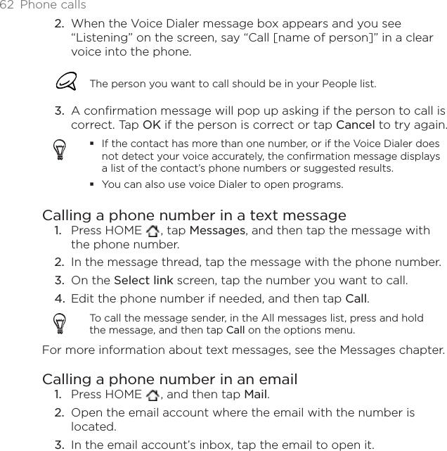 62 Phone callsWhen the Voice Dialer message box appears and you see “Listening” on the screen, say “Call [name of person]” in a clear voice into the phone.The person you want to call should be in your People list.A confirmation message will pop up asking if the person to call is correct. Tap OK if the person is correct or tap Cancel to try again.If the contact has more than one number, or if the Voice Dialer does not detect your voice accurately, the confirmation message displays a list of the contact’s phone numbers or suggested results.You can also use voice Dialer to open programs.Calling a phone number in a text messagePress HOME  , tap Messages, and then tap the message with the phone number. In the message thread, tap the message with the phone number.On the Select link screen, tap the number you want to call.Edit the phone number if needed, and then tap Call.To call the message sender, in the All messages list, press and hold the message, and then tap Call on the options menu. For more information about text messages, see the Messages chapter.Calling a phone number in an emailPress HOME  , and then tap Mail.Open the email account where the email with the number is located.In the email account’s inbox, tap the email to open it.2.3.1.2.3.4.1.2.3.