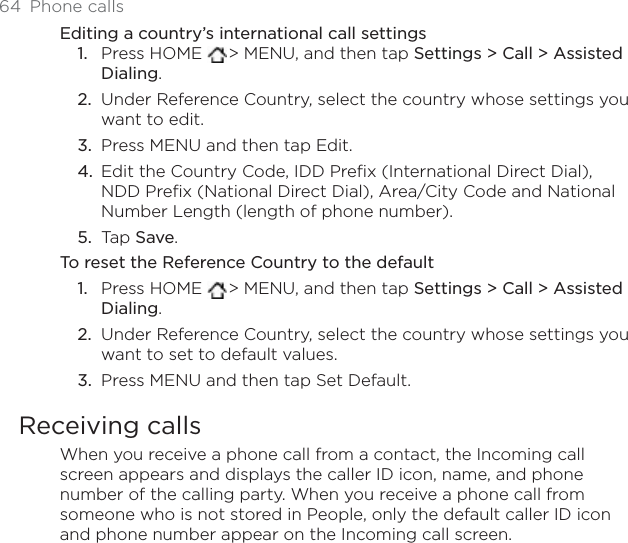 64 Phone callsEditing a country’s international call settingsPress HOME  &gt; MENU, and then tap Settings &gt; Call &gt; Assisted Dialing.Under Reference Country, select the country whose settings you want to edit.Press MENU and then tap Edit.Edit the Country Code, IDD Prefix (International Direct Dial), NDD Prefix (National Direct Dial), Area/City Code and National Number Length (length of phone number).Tap Save.To reset the Reference Country to the defaultPress HOME  &gt; MENU, and then tap Settings &gt; Call &gt; Assisted Dialing.Under Reference Country, select the country whose settings you want to set to default values.Press MENU and then tap Set Default.Receiving callsWhen you receive a phone call from a contact, the Incoming call screen appears and displays the caller ID icon, name, and phone number of the calling party. When you receive a phone call from someone who is not stored in People, only the default caller ID icon and phone number appear on the Incoming call screen.1.2.3.4.5.1.2.3.