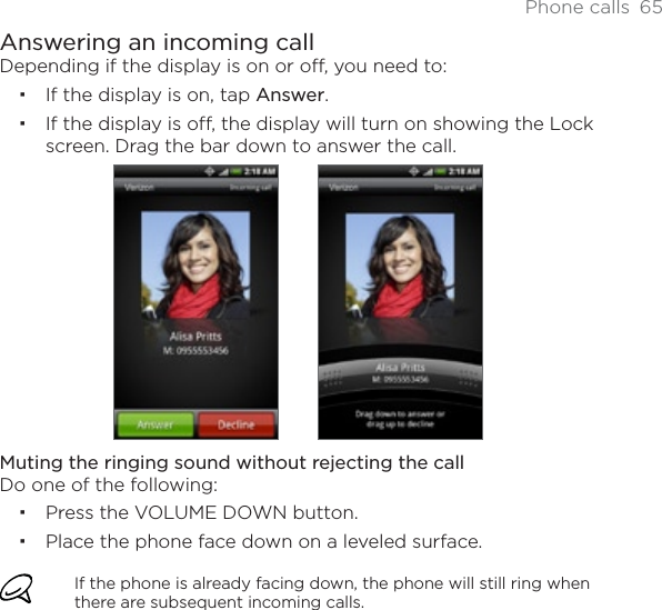 Phone calls 65Answering an incoming callDepending if the display is on or off, you need to:If the display is on, tap Answer.If the display is off, the display will turn on showing the Lock screen. Drag the bar down to answer the call. Muting the ringing sound without rejecting the callDo one of the following:Press the VOLUME DOWN button.Place the phone face down on a leveled surface.If the phone is already facing down, the phone will still ring when there are subsequent incoming calls.