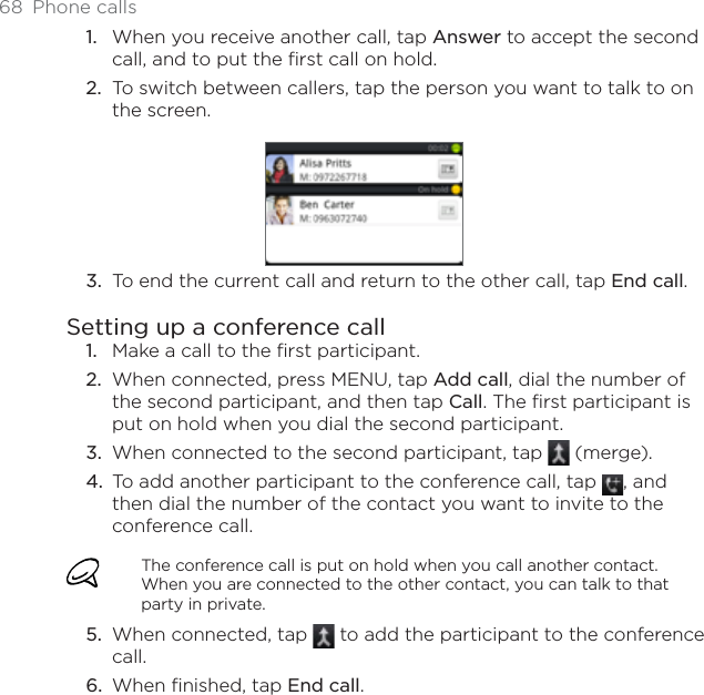 68 Phone callsWhen you receive another call, tap Answer to accept the second call, and to put the first call on hold.To switch between callers, tap the person you want to talk to on the screen.To end the current call and return to the other call, tap End call.Setting up a conference callMake a call to the first participant.When connected, press MENU, tap Add call, dial the number of the second participant, and then tap Call. The first participant is put on hold when you dial the second participant.When connected to the second participant, tap   (merge).To add another participant to the conference call, tap  , and then dial the number of the contact you want to invite to the conference call.The conference call is put on hold when you call another contact. When you are connected to the other contact, you can talk to that party in private.When connected, tap   to add the participant to the conference call.When finished, tap End call.1.2.3.1.2.3.4.5.6.