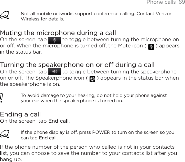 Phone calls 69Not all mobile networks support conference calling. Contact Verizon Wireless for details.Muting the microphone during a callOn the screen, tap   to toggle between turning the microphone on or off. When the microphone is turned off, the Mute icon (  ) appears in the status bar.Turning the speakerphone on or off during a callOn the screen, tap  to toggle between turning the speakerphone on or off. The Speakerphone icon (   ) appears in the status bar when the speakerphone is on.To avoid damage to your hearing, do not hold your phone against your ear when the speakerphone is turned on.Ending a call On the screen, tap End call.If the phone display is off, press POWER to turn on the screen so you can tap End call.If the phone number of the person who called is not in your contacts list, you can choose to save the number to your contacts list after you hang up. 