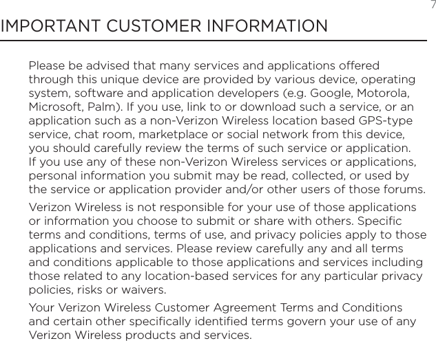  7IMPORTANT CUSTOMER INFORMATIONPlease be advised that many services and applications offered through this unique device are provided by various device, operating system, software and application developers (e.g. Google, Motorola, Microsoft, Palm). If you use, link to or download such a service, or an application such as a non-Verizon Wireless location based GPS-type service, chat room, marketplace or social network from this device, you should carefully review the terms of such service or application. If you use any of these non-Verizon Wireless services or applications, personal information you submit may be read, collected, or used by the service or application provider and/or other users of those forums.  Verizon Wireless is not responsible for your use of those applications or information you choose to submit or share with others. Specific terms and conditions, terms of use, and privacy policies apply to those applications and services. Please review carefully any and all terms and conditions applicable to those applications and services including those related to any location-based services for any particular privacy policies, risks or waivers.  Your Verizon Wireless Customer Agreement Terms and Conditions and certain other specifically identified terms govern your use of any Verizon Wireless products and services.