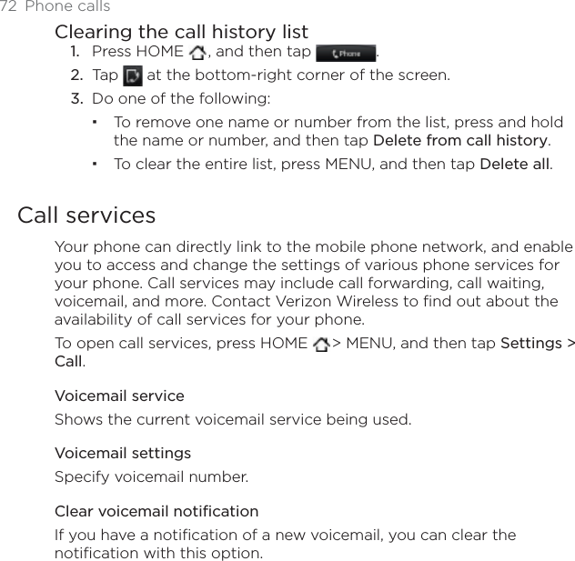 72 Phone callsClearing the call history listPress HOME  , and then tap  .Tap   at the bottom-right corner of the screen.Do one of the following:To remove one name or number from the list, press and hold the name or number, and then tap Delete from call history.To clear the entire list, press MENU, and then tap Delete all.Call servicesYour phone can directly link to the mobile phone network, and enable you to access and change the settings of various phone services for your phone. Call services may include call forwarding, call waiting, voicemail, and more. Contact Verizon Wireless to find out about the availability of call services for your phone.To open call services, press HOME  &gt; MENU, and then tap Settings &gt; Call.Voicemail serviceShows the current voicemail service being used. Voicemail settingsSpecify voicemail number.Clear voicemail notificationIf you have a notification of a new voicemail, you can clear the notification with this option.1.2.3.