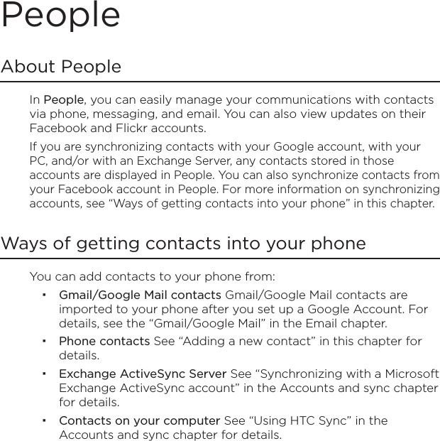 PeopleAbout PeopleIn People, you can easily manage your communications with contacts via phone, messaging, and email. You can also view updates on their Facebook and Flickr accounts.If you are synchronizing contacts with your Google account, with your PC, and/or with an Exchange Server, any contacts stored in those accounts are displayed in People. You can also synchronize contacts from your Facebook account in People. For more information on synchronizing accounts, see “Ways of getting contacts into your phone” in this chapter.Ways of getting contacts into your phoneYou can add contacts to your phone from:Gmail/Google Mail contacts Gmail/Google Mail contacts are imported to your phone after you set up a Google Account. For details, see the “Gmail/Google Mail” in the Email chapter.Phone contacts See “Adding a new contact” in this chapter for details.Exchange ActiveSync Server See “Synchronizing with a Microsoft Exchange ActiveSync account” in the Accounts and sync chapter for details.Contacts on your computer See “Using HTC Sync” in the Accounts and sync chapter for details.